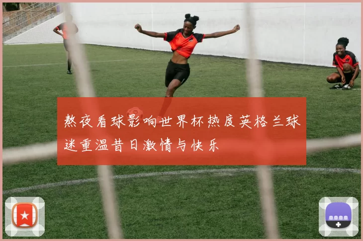 熬夜看球影响世界杯热度英格兰球迷重温昔日激情与快乐