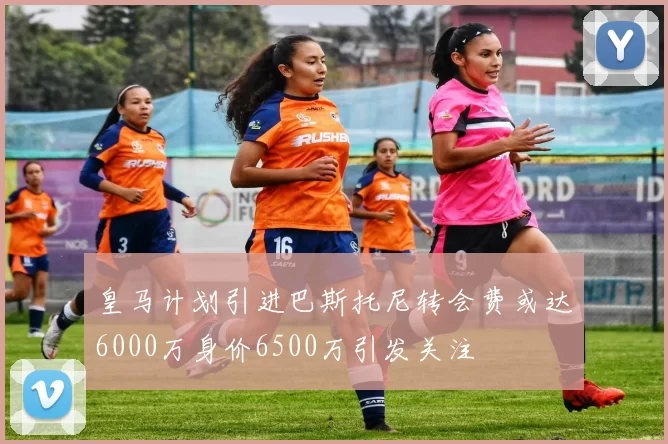 皇马计划引进巴斯托尼转会费或达6000万身价6500万引发关注